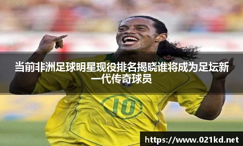 当前非洲足球明星现役排名揭晓谁将成为足坛新一代传奇球员