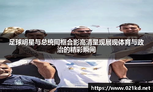 足球明星与总统同框合影高清呈现展现体育与政治的精彩瞬间