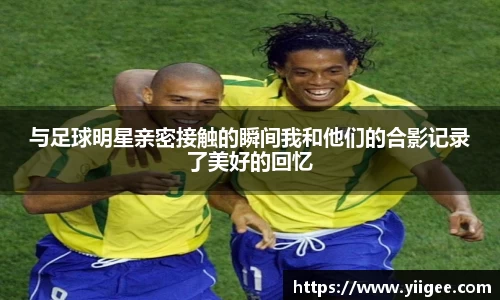 与足球明星亲密接触的瞬间我和他们的合影记录了美好的回忆